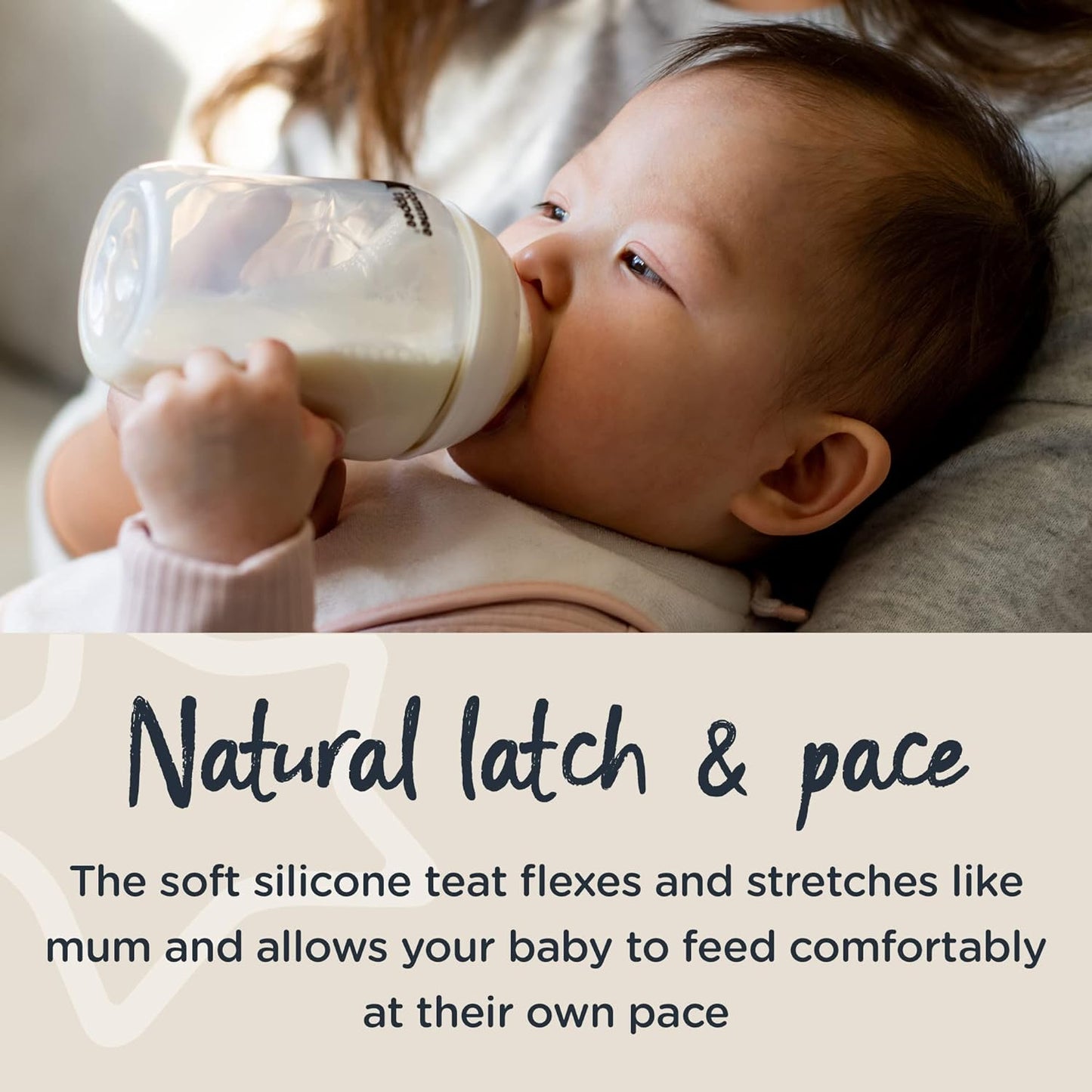 Natural latch & pace. The soft silicone teat flexes and stretches like mum and allows your baby to feed comfortably at their own pace.